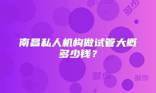南昌私人机构做试管大概多少钱？