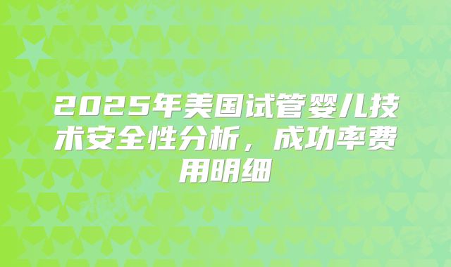 2025年美国试管婴儿技术安全性分析，成功率费用明细