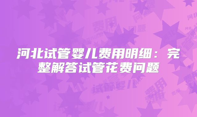 河北试管婴儿费用明细：完整解答试管花费问题