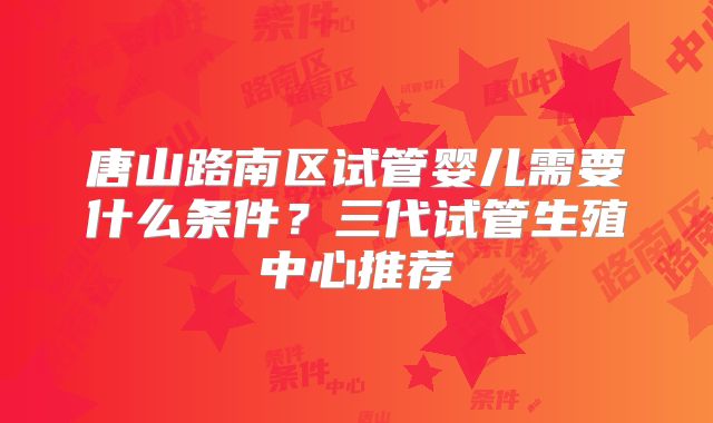 唐山路南区试管婴儿需要什么条件？三代试管生殖中心推荐