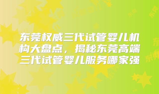东莞权威三代试管婴儿机构大盘点，揭秘东莞高端三代试管婴儿服务哪家强