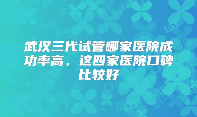 武汉三代试管哪家医院成功率高，这四家医院口碑比较好