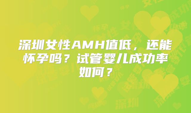 深圳女性AMH值低，还能怀孕吗？试管婴儿成功率如何？
