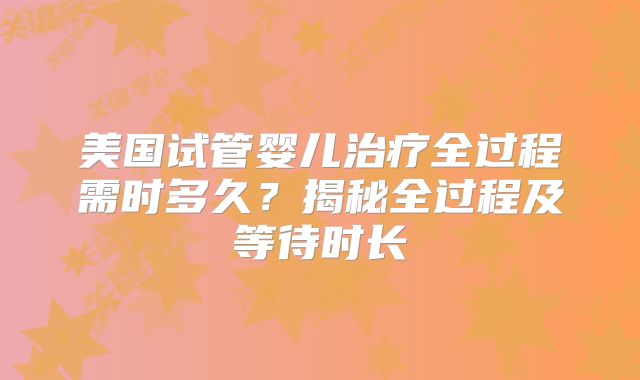 美国试管婴儿治疗全过程需时多久?揭秘全过程及等待时长