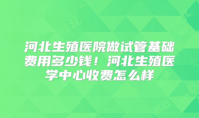河北生殖医院做试管基础费用多少钱！河北生殖医学中心收费怎么样