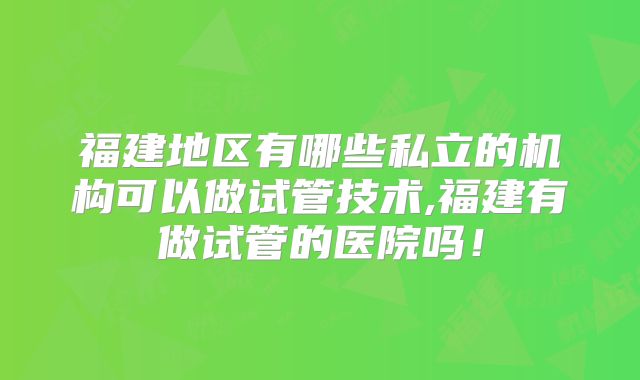 福建地区有哪些私立的机构可以做试管技术,福建有做试管的医院吗！