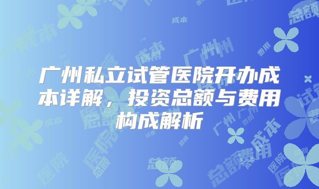 广州私立试管医院开办成本详解，投资总额与费用构成解析