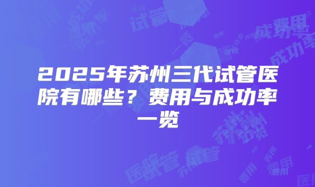 2025年苏州三代试管医院有哪些？费用与成功率一览