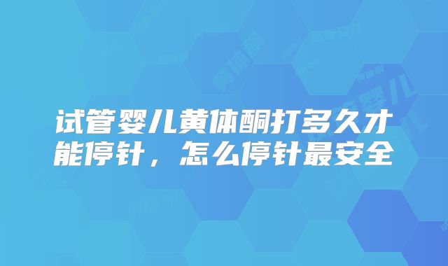 试管婴儿黄体酮打多久才能停针,怎么停针最安全