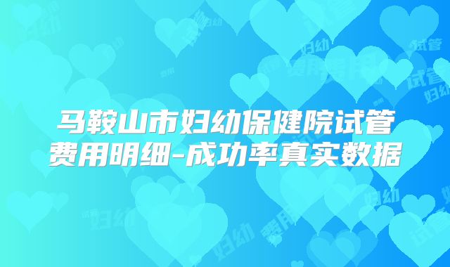 马鞍山市妇幼保健院试管费用明细-成功率真实数据