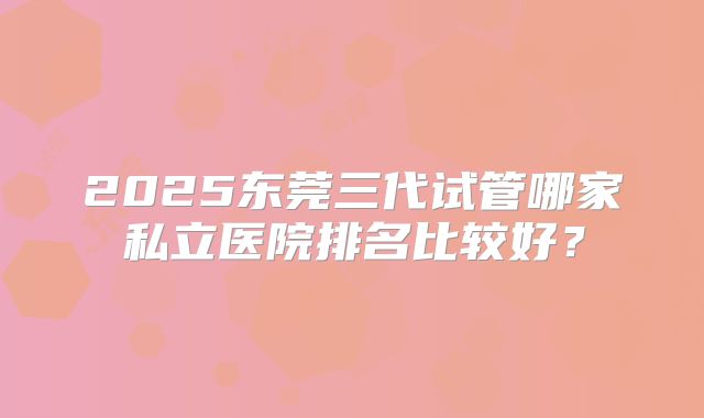 2025东莞三代试管哪家私立医院排名比较好？