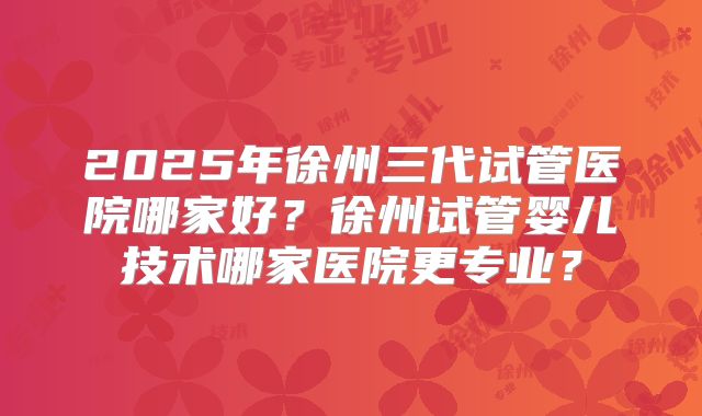 2025年徐州三代试管医院哪家好?徐州试管婴儿技术哪家医院更专业?