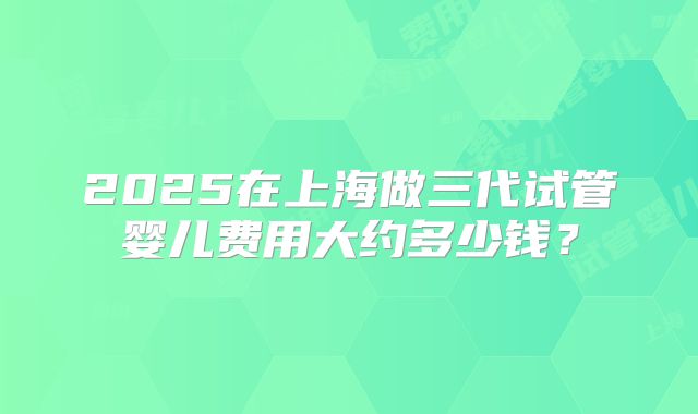 2025在上海做三代试管婴儿费用大约多少钱？