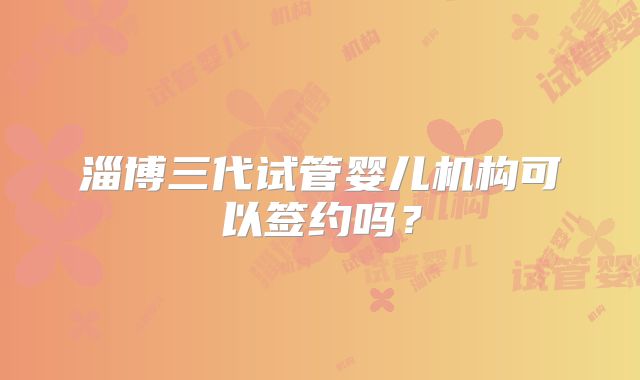 淄博三代试管婴儿机构可以签约吗？