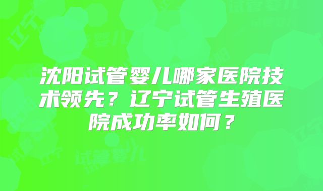 沈阳试管婴儿哪家医院技术领先？辽宁试管生殖医院成功率如何？