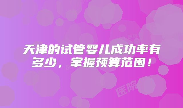 天津的试管婴儿成功率有多少，掌握预算范围！
