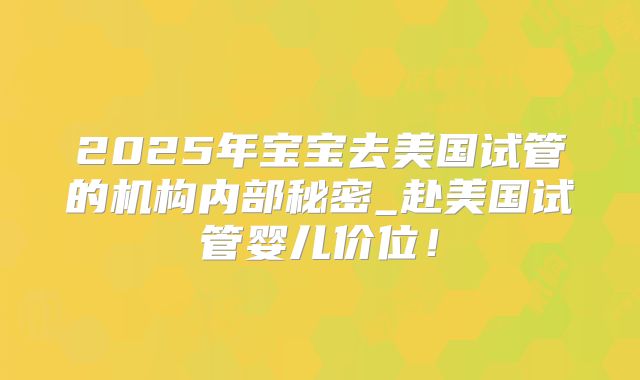 2025年宝宝去美国试管的机构内部秘密_赴美国试管婴儿价位！