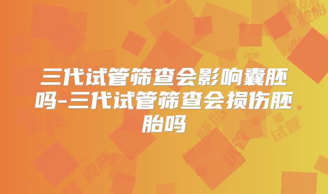 三代试管筛查会影响囊胚吗-三代试管筛查会损伤胚胎吗