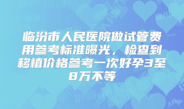 临汾市人民医院做试管费用参考标准曝光，检查到移植价格参考一次好孕3至8万不等