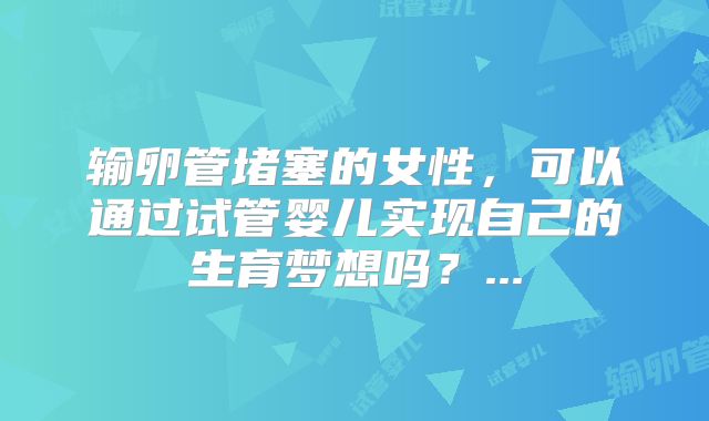 输卵管堵塞的女性，可以通过试管婴儿实现自己的生育梦想吗？...