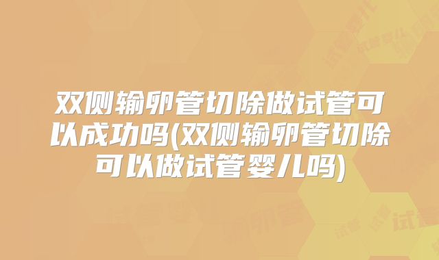 双侧输卵管切除做试管可以成功吗(双侧输卵管切除可以做试管婴儿吗)