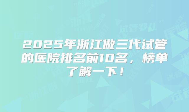 2025年浙江做三代试管的医院排名前10名，榜单了解一下！
