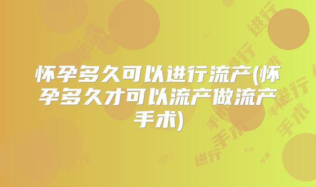 怀孕多久可以进行流产(怀孕多久才可以流产做流产手术)