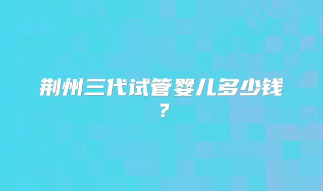 荆州三代试管婴儿多少钱？