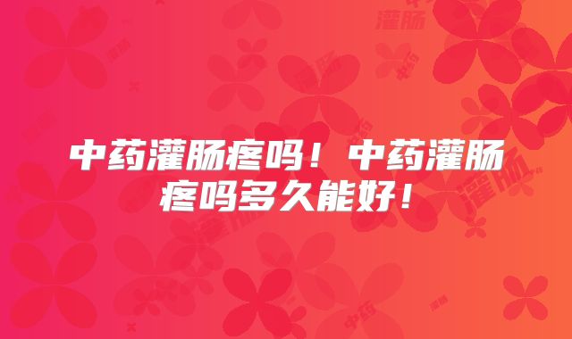 中药灌肠疼吗!中药灌肠疼吗多久能好!