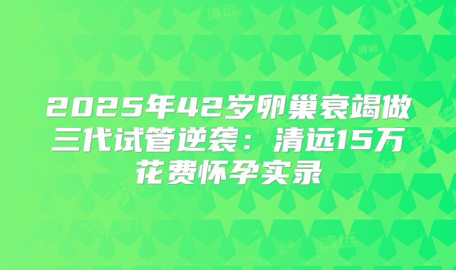 2025年42岁卵巢衰竭做三代试管逆袭：清远15万花费怀孕实录