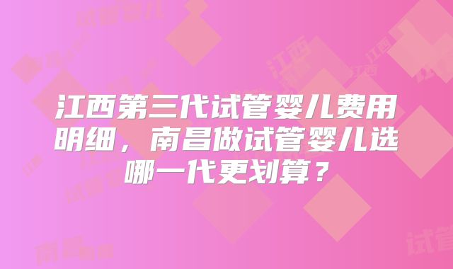 江西第三代试管婴儿费用明细，南昌做试管婴儿选哪一代更划算？