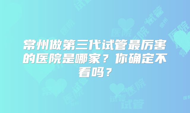 常州做第三代试管最厉害的医院是哪家？你确定不看吗？