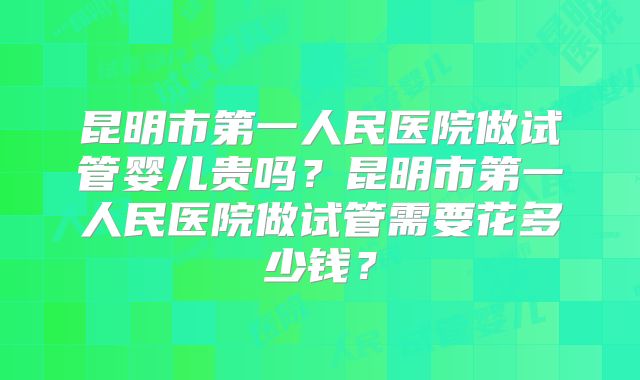 昆明市第一人民医院做试管婴儿贵吗?昆明市第一人民医院做试管需要花多少钱?