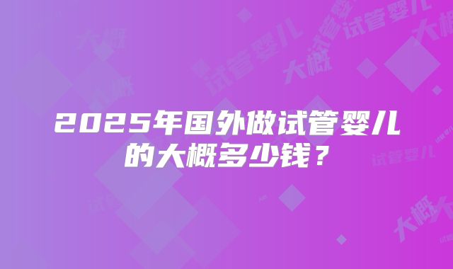 2025年国外做试管婴儿的大概多少钱?