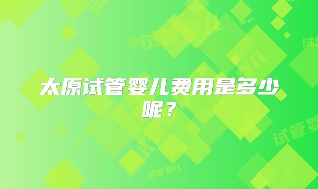 太原试管婴儿费用是多少呢?