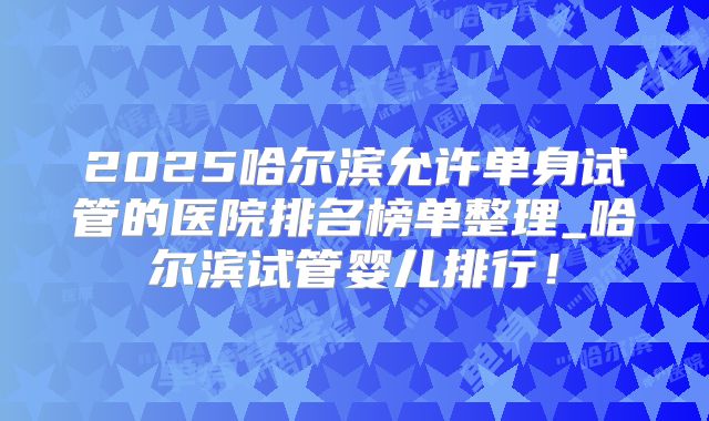 2025哈尔滨允许单身试管的医院排名榜单整理_哈尔滨试管婴儿排行！