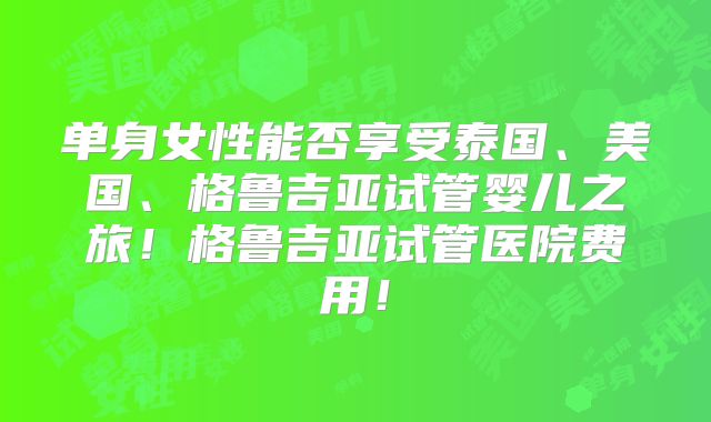单身女性能否享受泰国、美国、格鲁吉亚试管婴儿之旅！格鲁吉亚试管医院费用！