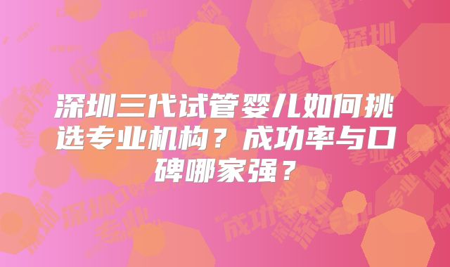 深圳三代试管婴儿如何挑选专业机构？成功率与口碑哪家强？