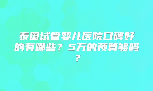 泰国试管婴儿医院口碑好的有哪些?5万的预算够吗?