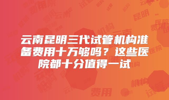 云南昆明三代试管机构准备费用十万够吗？这些医院都十分值得一试