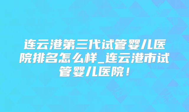 连云港第三代试管婴儿医院排名怎么样_连云港市试管婴儿医院！