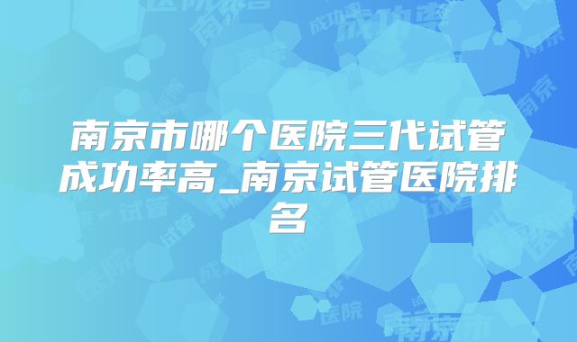 南京市哪个医院三代试管成功率高_南京试管医院排名