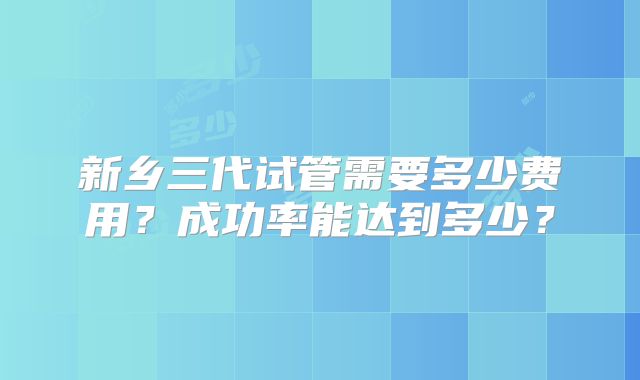 新乡三代试管需要多少费用？成功率能达到多少？