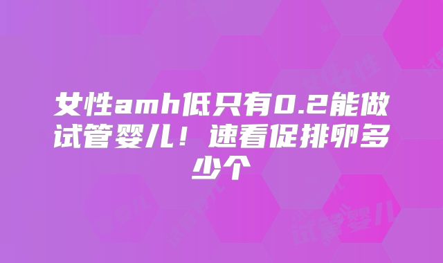 女性amh低只有0.2能做试管婴儿！速看促排卵多少个