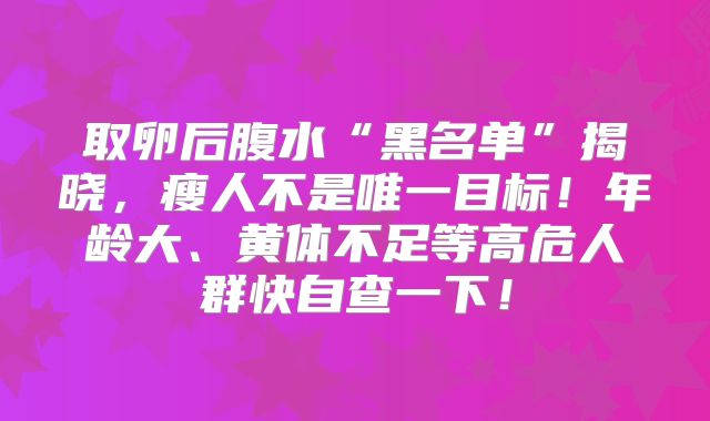 取卵后腹水“黑名单”揭晓,瘦人不是唯一目标!年龄大、黄体不足等高危人群快自查一下!