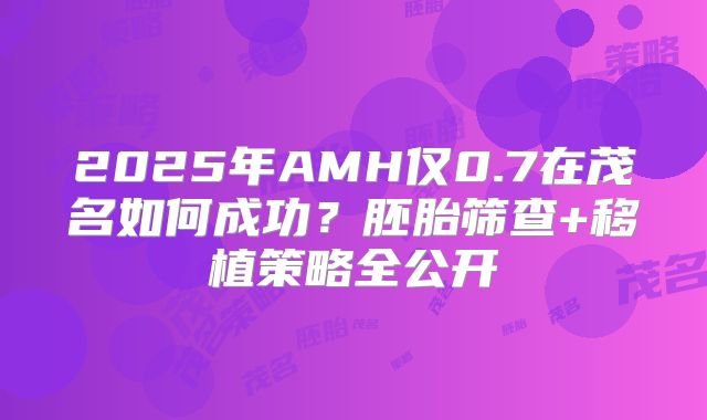 2025年AMH仅0.7在茂名如何成功？胚胎筛查+移植策略全公开