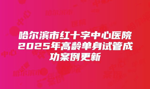 哈尔滨市红十字中心医院2025年高龄单身试管成功案例更新