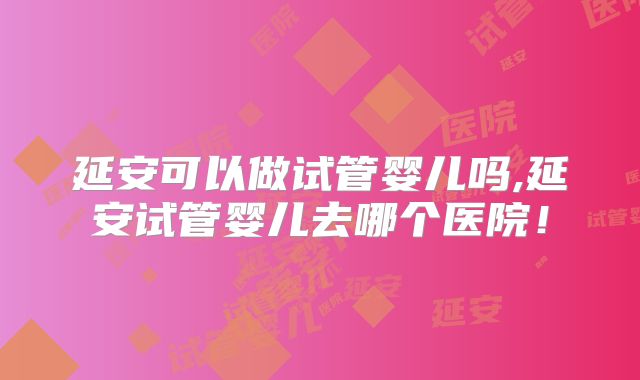 延安可以做试管婴儿吗,延安试管婴儿去哪个医院！