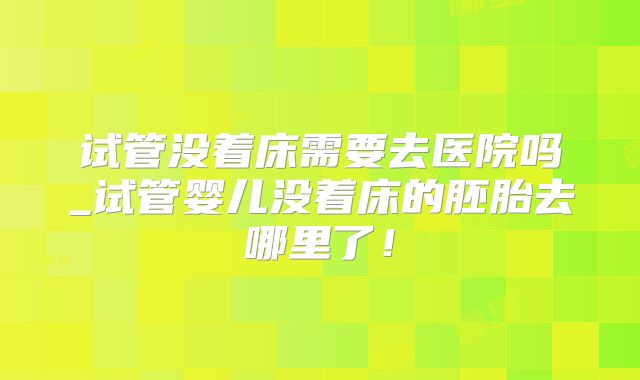 试管没着床需要去医院吗_试管婴儿没着床的胚胎去哪里了!