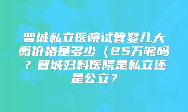 晋城私立医院试管婴儿大概价格是多少（25万够吗？晋城妇科医院是私立还是公立？